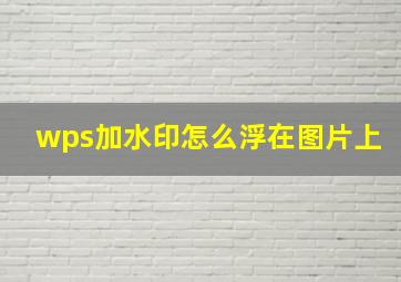 wps加水印怎么浮在图片上