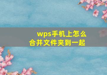 wps手机上怎么合并文件夹到一起