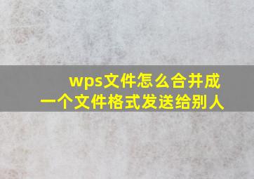 wps文件怎么合并成一个文件格式发送给别人