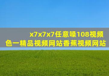 x7x7x7任意噪108视频色一精品视频网站香蕉视频网站