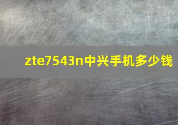 zte7543n中兴手机多少钱